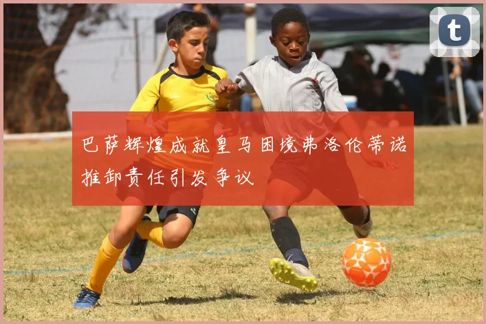 巴萨辉煌成就皇马困境弗洛伦蒂诺推卸责任引发争议