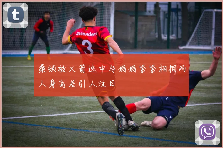 桑顿被火箭选中与妈妈紧紧相拥两人身高差引人注目