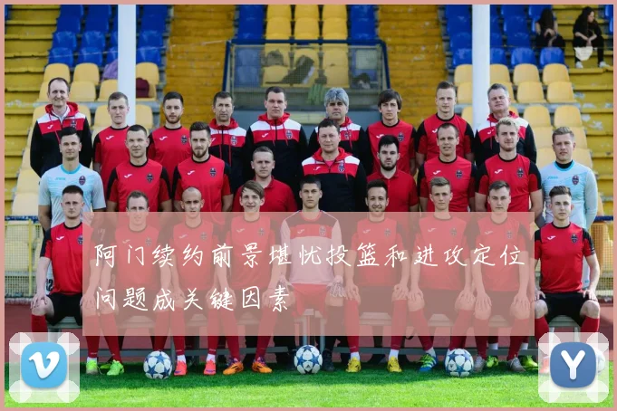 阿门续约前景堪忧投篮和进攻定位问题成关键因素