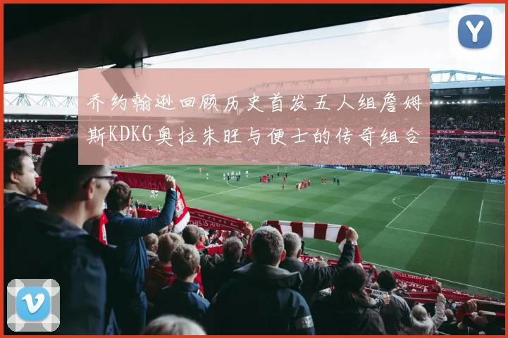 乔约翰逊回顾历史首发五人组詹姆斯KDKG奥拉朱旺与便士的传奇组合