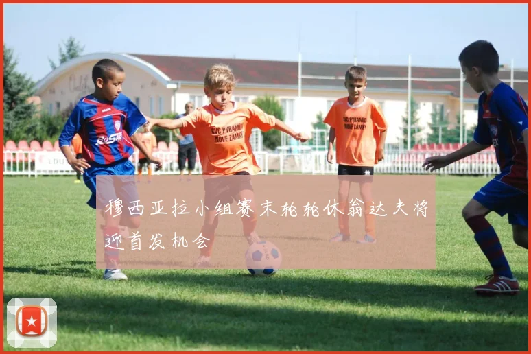 穆西亚拉小组赛末轮轮休翁达夫将迎首发机会