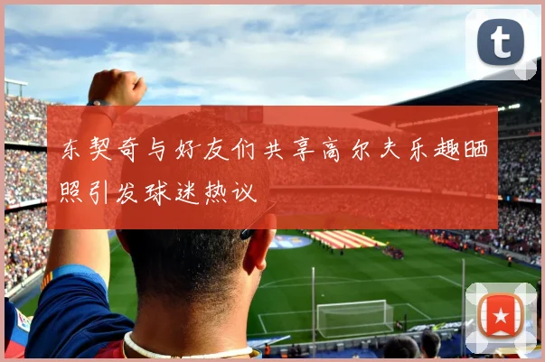 东契奇与好友们共享高尔夫乐趣晒照引发球迷热议