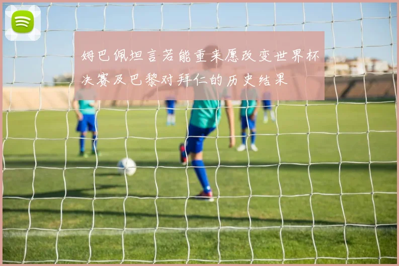 姆巴佩坦言若能重来愿改变世界杯决赛及巴黎对拜仁的历史结果