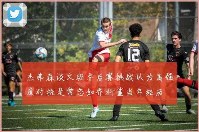 杰弗森谈文班季后赛挑战认为高强度对抗是常态如乔科鲨当年经历