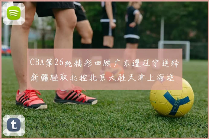 CBA第26轮精彩回顾广东遭辽宁逆转新疆轻取北控北京大胜天津上海逆转青岛展现实力