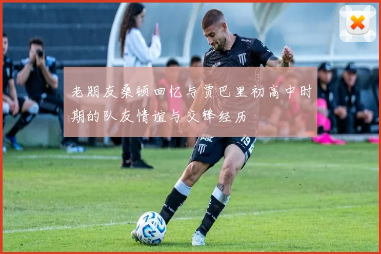 老朋友桑顿回忆与贾巴里初高中时期的队友情谊与交锋经历
