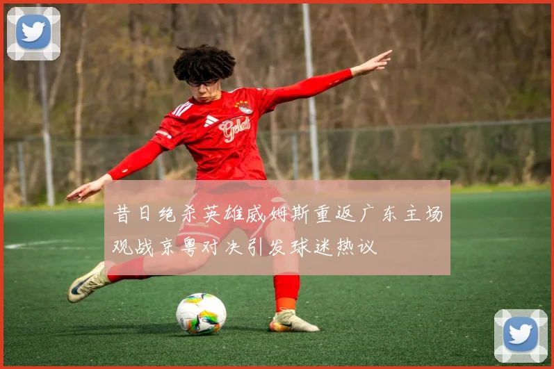 昔日绝杀英雄威姆斯重返广东主场观战京粤对决引发球迷热议