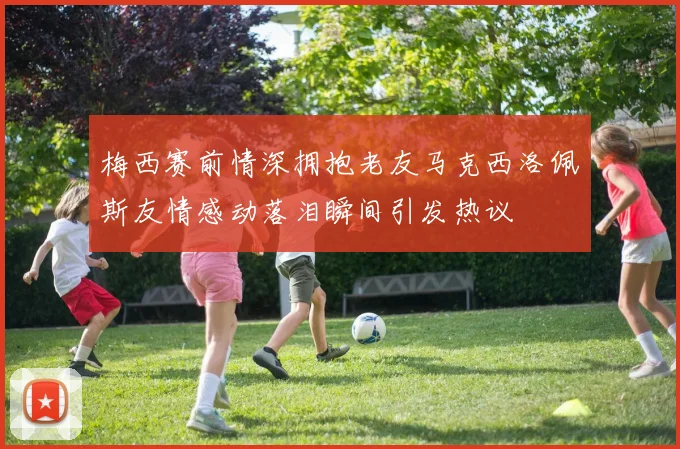 梅西赛前情深拥抱老友马克西洛佩斯友情感动落泪瞬间引发热议