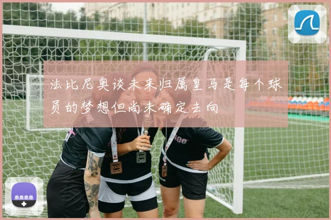 法比尼奥谈未来归属皇马是每个球员的梦想但尚未确定去向