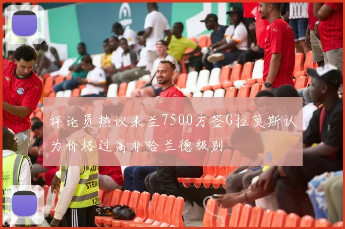 评论员热议米兰7500万签G拉莫斯认为价格过高非哈兰德级别