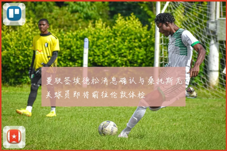 曼联签埃德松消息确认与桑托斯无关球员即将前往伦敦体检