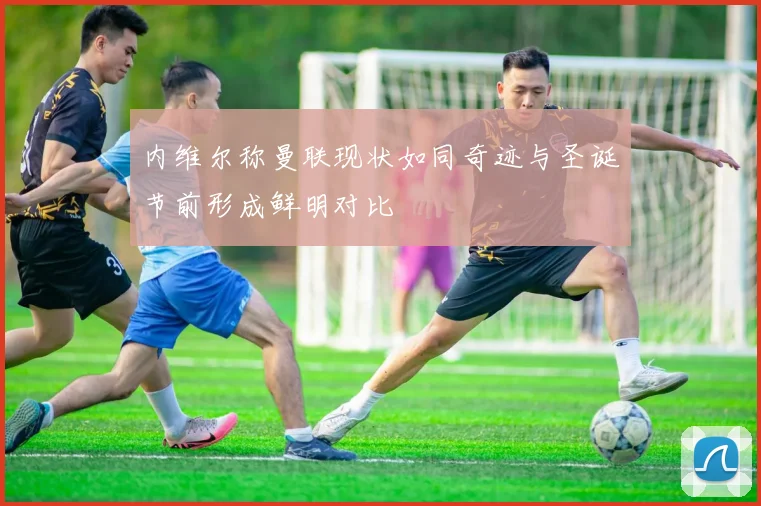 内维尔称曼联现状如同奇迹与圣诞节前形成鲜明对比