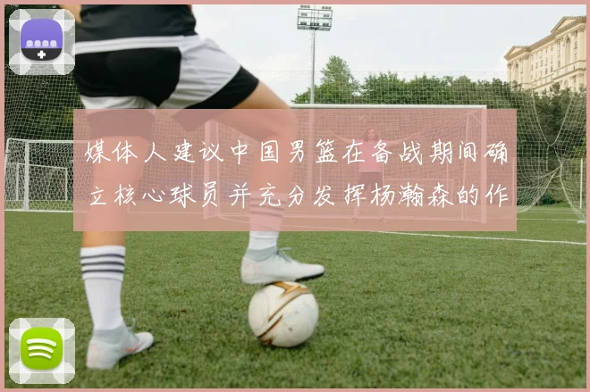媒体人建议中国男篮在备战期间确立核心球员并充分发挥杨瀚森的作用