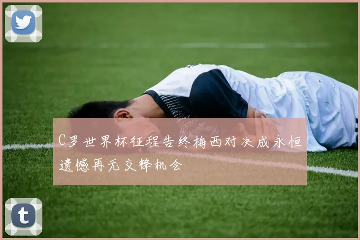 C罗世界杯征程告终梅西对决成永恒遗憾再无交锋机会