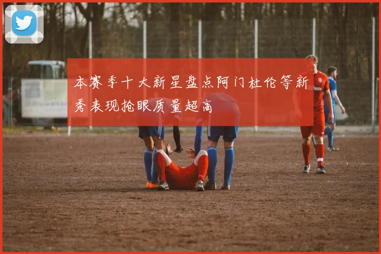 本赛季十大新星盘点阿门杜伦等新秀表现抢眼质量超高