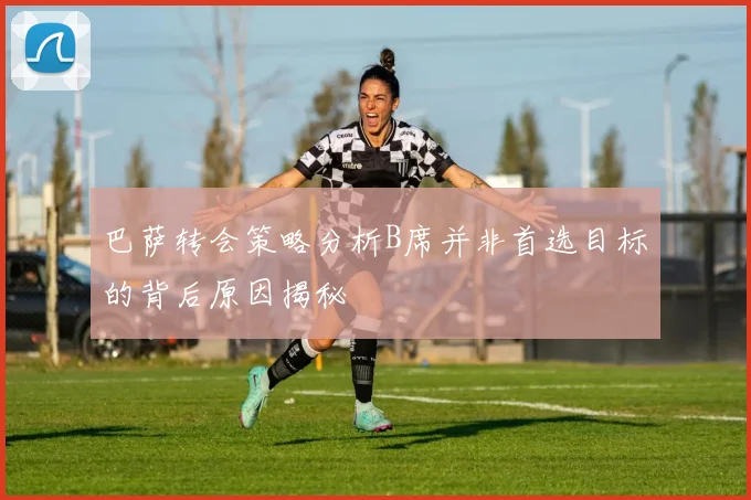巴萨转会策略分析B席并非首选目标的背后原因揭秘