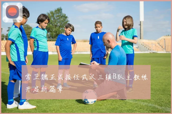 常卫魏正式接任武汉三镇B队主教练开启新篇章