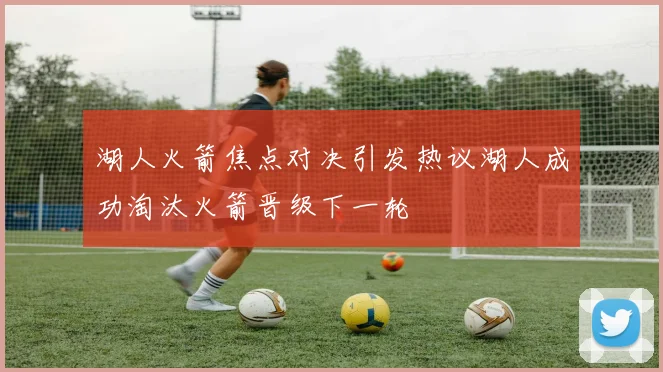 湖人火箭焦点对决引发热议湖人成功淘汰火箭晋级下一轮