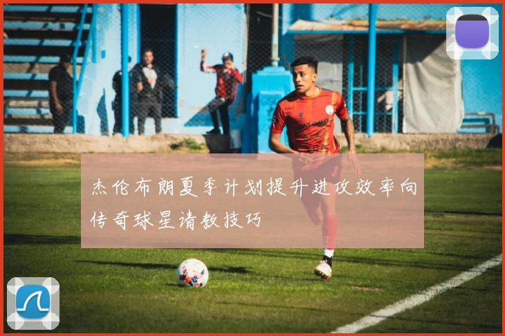 杰伦布朗夏季计划提升进攻效率向传奇球星请教技巧