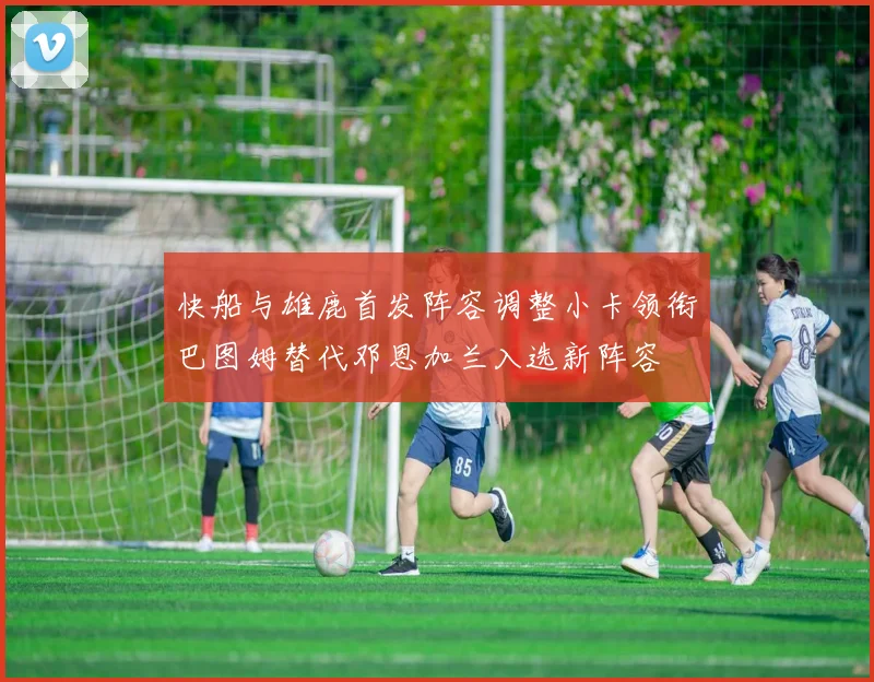 快船与雄鹿首发阵容调整小卡领衔巴图姆替代邓恩加兰入选新阵容