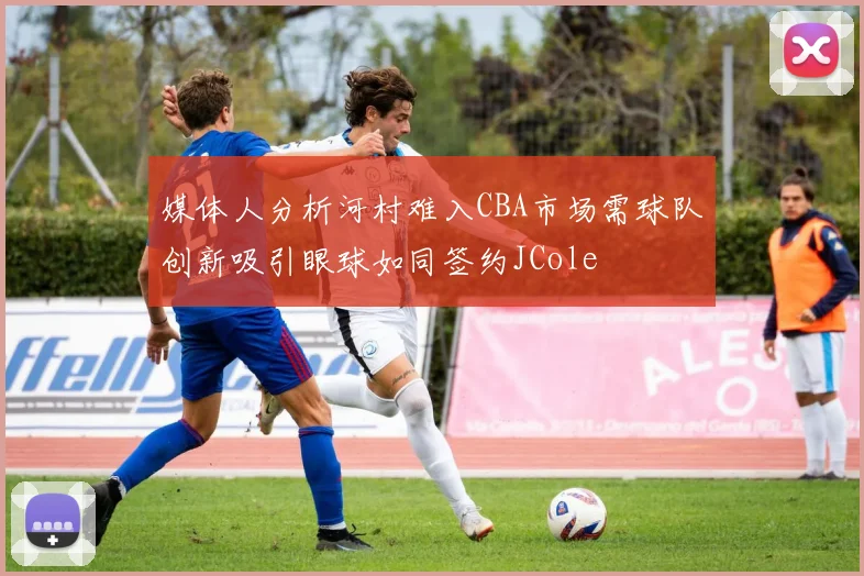 媒体人分析河村难入CBA市场需球队创新吸引眼球如同签约JCole